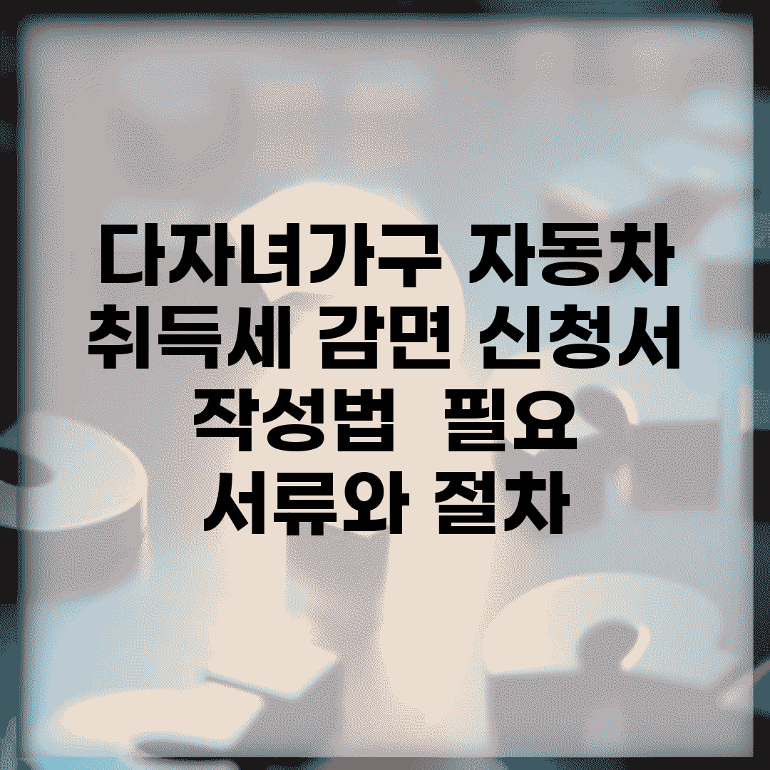 다자녀가구 자동차 취득세 감면 신청서 작성법 | 필요 서류와 절차